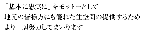 「基本に忠実に」をモットーとして地元の皆様方にも優れた住空間の提供するためより一層努力してまいります